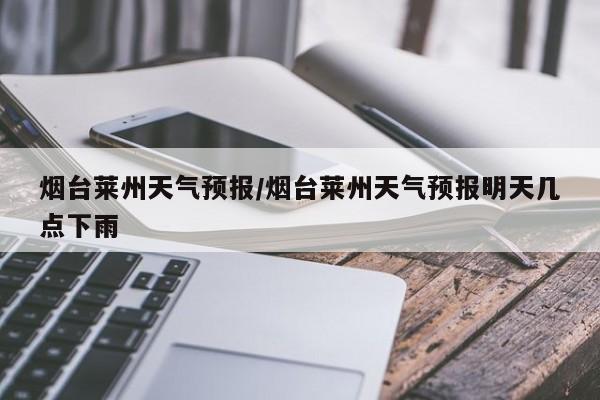 烟台莱州天气预报/烟台莱州天气预报明天几点下雨