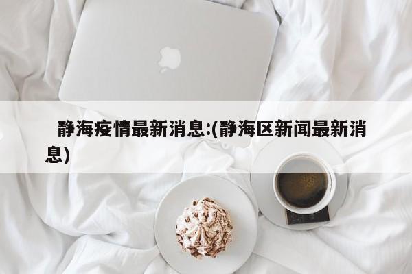   静海疫情最新消息:(静海区新闻最新消息)