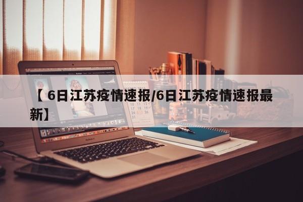 【 6日江苏疫情速报/6日江苏疫情速报最新】