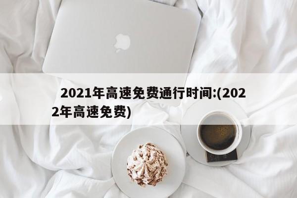   2021年高速免费通行时间:(2022年高速免费)