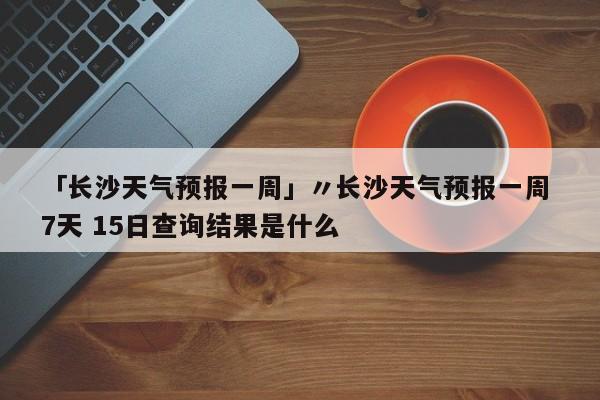 「长沙天气预报一周」〃长沙天气预报一周 7天 15日查询结果是什么