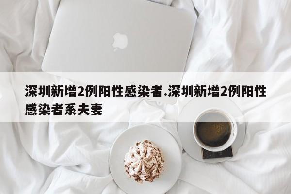 深圳新增2例阳性感染者.深圳新增2例阳性感染者系夫妻