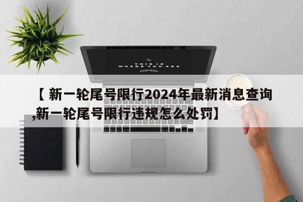 【 新一轮尾号限行2024年最新消息查询,新一轮尾号限行违规怎么处罚】