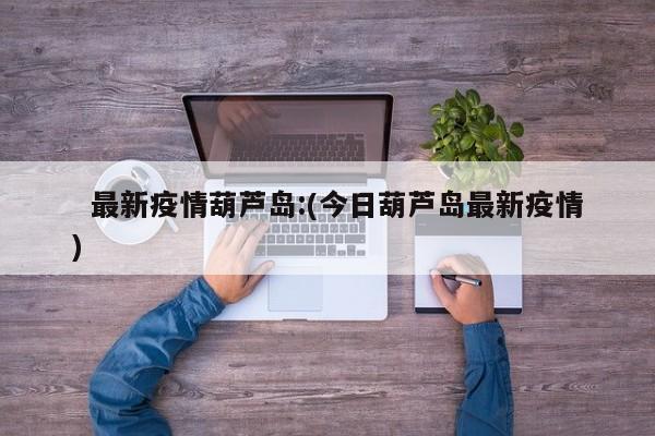  最新疫情葫芦岛:(今日葫芦岛最新疫情)