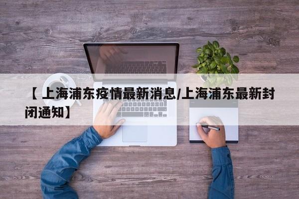 【 上海浦东疫情最新消息/上海浦东最新封闭通知】