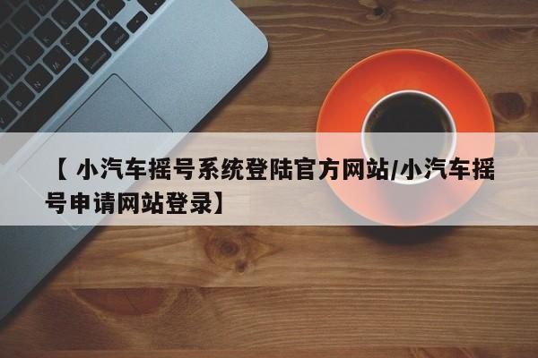 【 小汽车摇号系统登陆官方网站/小汽车摇号申请网站登录】