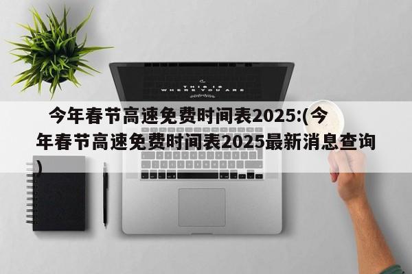  今年春节高速免费时间表2025:(今年春节高速免费时间表2025最新消息查询)