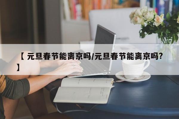 【 元旦春节能离京吗/元旦春节能离京吗?】