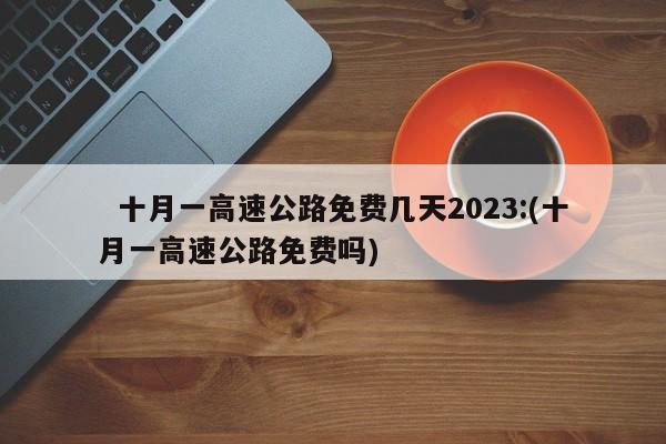   十月一高速公路免费几天2023:(十月一高速公路免费吗)