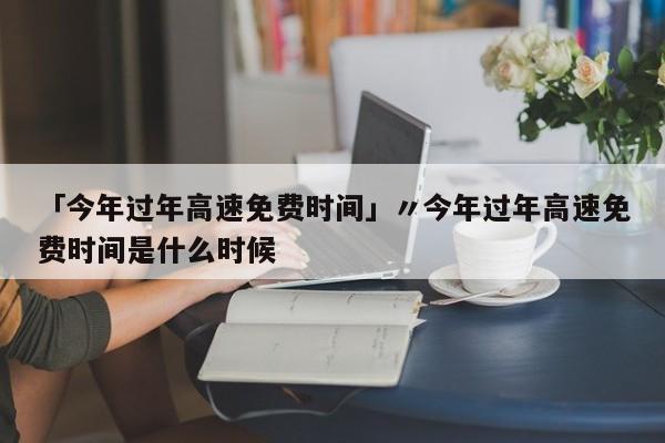 「今年过年高速免费时间」〃今年过年高速免费时间是什么时候