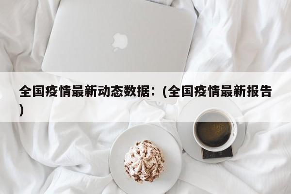 全国疫情最新动态数据：(全国疫情最新报告)