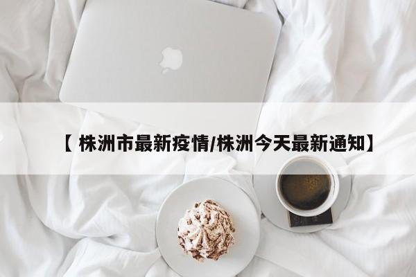 【 株洲市最新疫情/株洲今天最新通知】