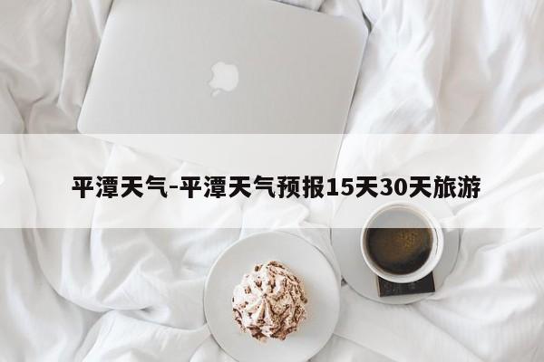  平潭天气-平潭天气预报15天30天旅游