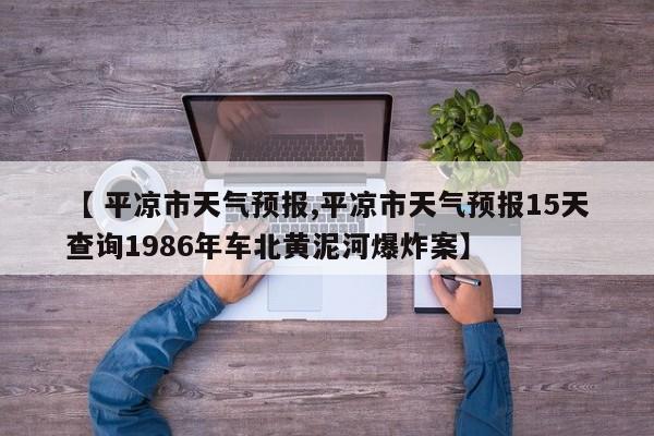 【 平凉市天气预报,平凉市天气预报15天查询1986年车北黄泥河爆炸案】