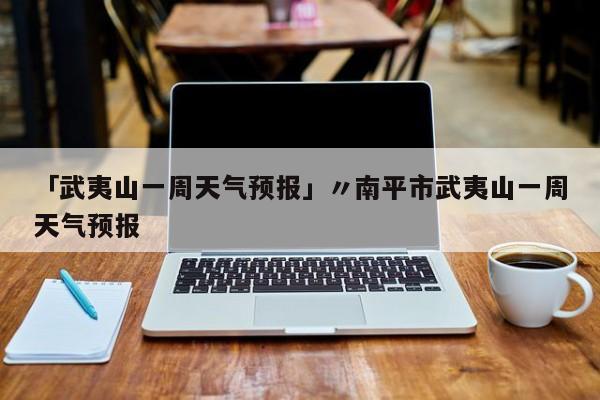 「武夷山一周天气预报」〃南平市武夷山一周天气预报